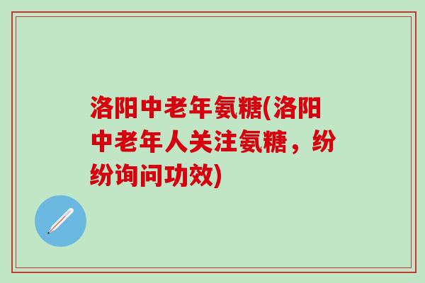 洛阳中老年氨糖(洛阳中老年人关注氨糖，纷纷询问功效)