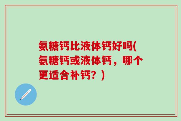 氨糖钙比液体钙好吗(氨糖钙或液体钙，哪个更适合补钙？)