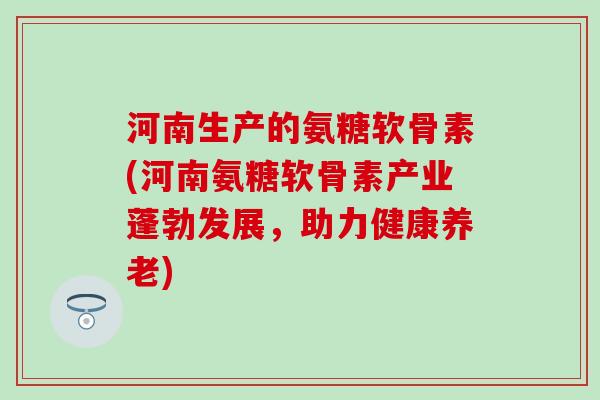 河南生产的氨糖软骨素(河南氨糖软骨素产业蓬勃发展，助力健康养老)