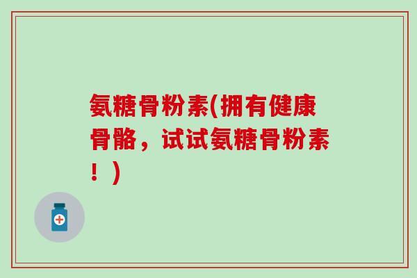 氨糖骨粉素(拥有健康骨骼，试试氨糖骨粉素！)