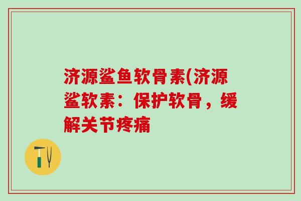 济源鲨鱼软骨素(济源鲨软素：保护软骨，缓解关节疼痛