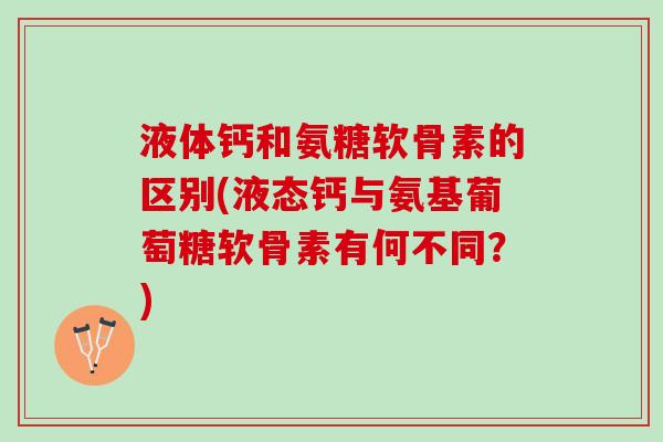液体钙和氨糖软骨素的区别(液态钙与氨基葡萄糖软骨素有何不同？)