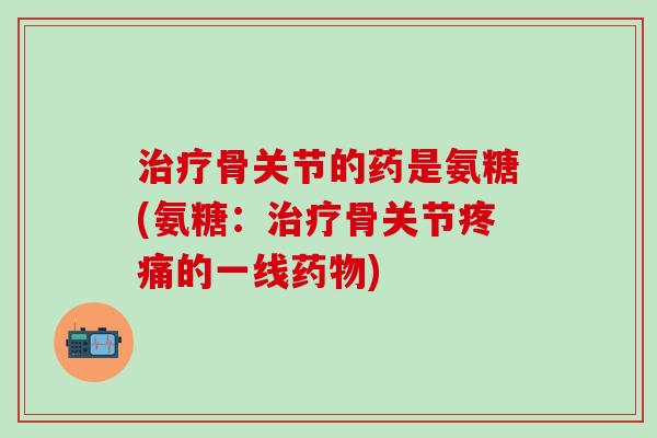 治疗骨关节的药是氨糖(氨糖：治疗骨关节疼痛的一线药物)