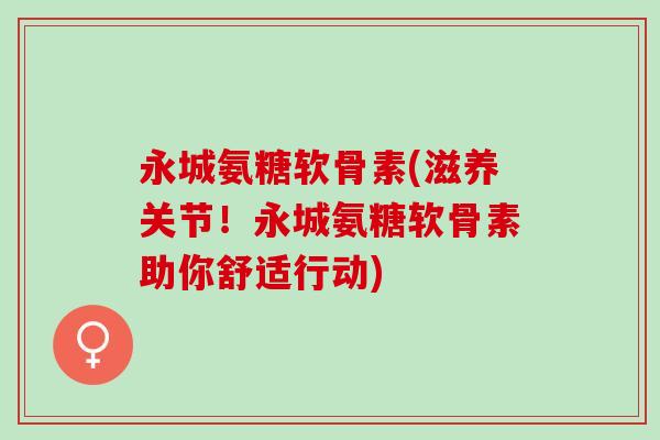 永城氨糖软骨素(滋养关节！永城氨糖软骨素助你舒适行动)