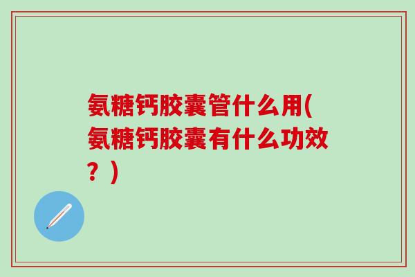 氨糖钙胶囊管什么用(氨糖钙胶囊有什么功效？)
