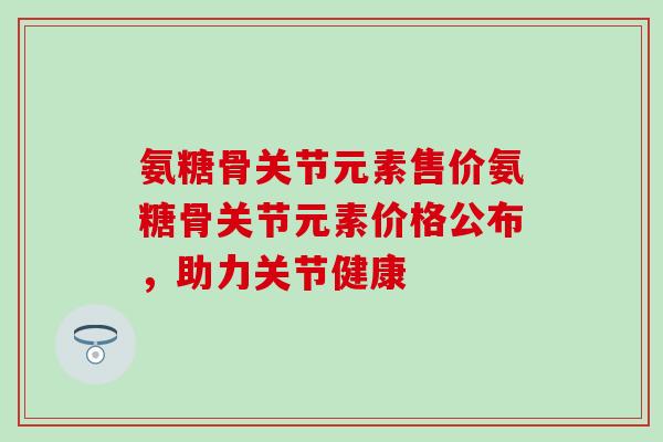氨糖骨关节元素售价氨糖骨关节元素价格公布，助力关节健康