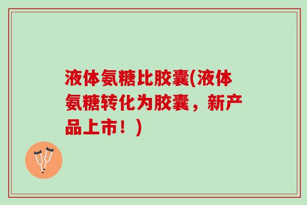 液体氨糖比胶囊(液体氨糖转化为胶囊，新产品上市！)