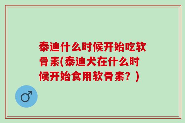 泰迪什么时候开始吃软骨素(泰迪犬在什么时候开始食用软骨素？)