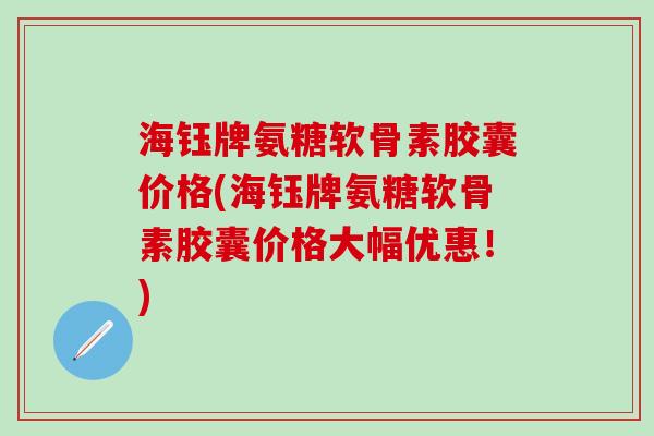 海钰牌氨糖软骨素胶囊价格(海钰牌氨糖软骨素胶囊价格大幅优惠！)