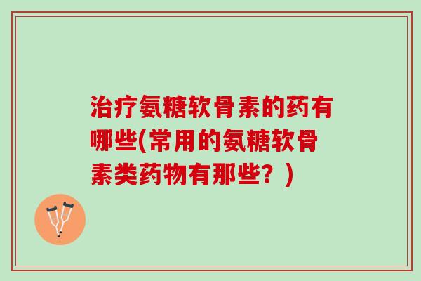 治疗氨糖软骨素的药有哪些(常用的氨糖软骨素类药物有那些？)