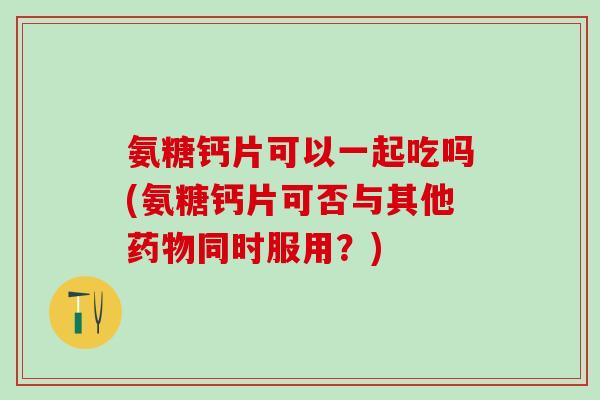 氨糖钙片可以一起吃吗(氨糖钙片可否与其他药物同时服用？)