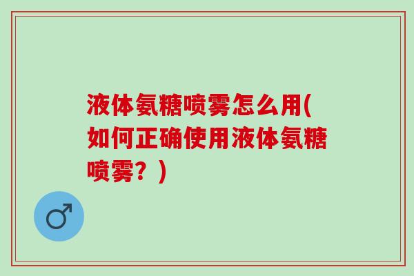 液体氨糖喷雾怎么用(如何正确使用液体氨糖喷雾？)