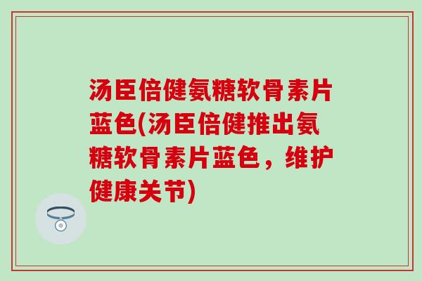 汤臣倍健氨糖软骨素片蓝色(汤臣倍健推出氨糖软骨素片蓝色，维护健康关节)
