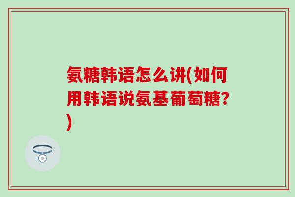 氨糖韩语怎么讲(如何用韩语说氨基葡萄糖？)