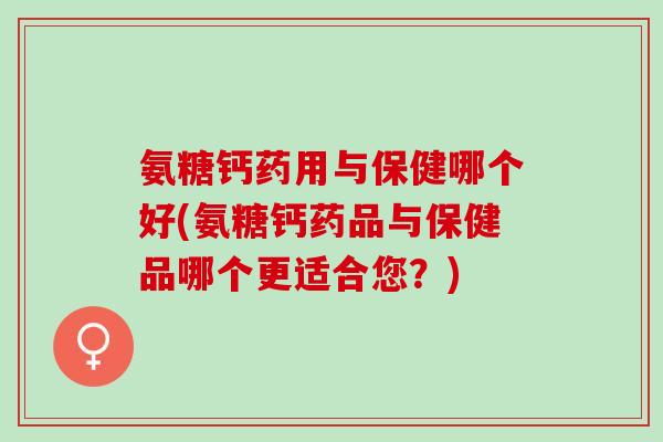 氨糖钙药用与保健哪个好(氨糖钙药品与保健品哪个更适合您？)