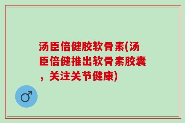 汤臣倍健胶软骨素(汤臣倍健推出软骨素胶囊，关注关节健康)