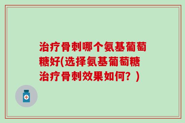治疗骨刺哪个氨基葡萄糖好(选择氨基葡萄糖治疗骨刺效果如何？)