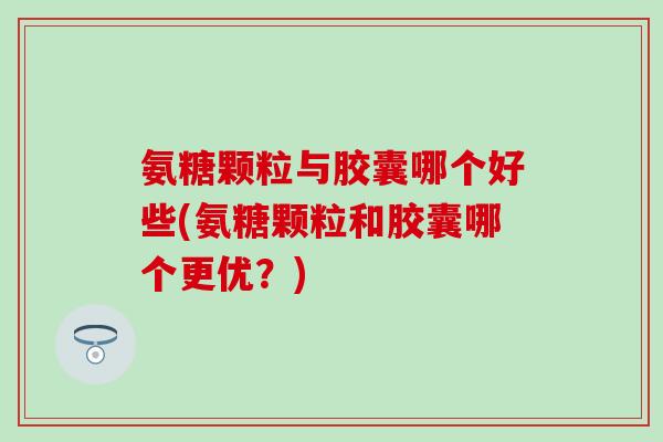 氨糖颗粒与胶囊哪个好些(氨糖颗粒和胶囊哪个更优？)