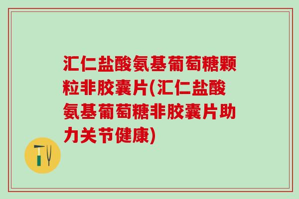 汇仁盐酸氨基葡萄糖颗粒非胶囊片(汇仁盐酸氨基葡萄糖非胶囊片助力关节健康)
