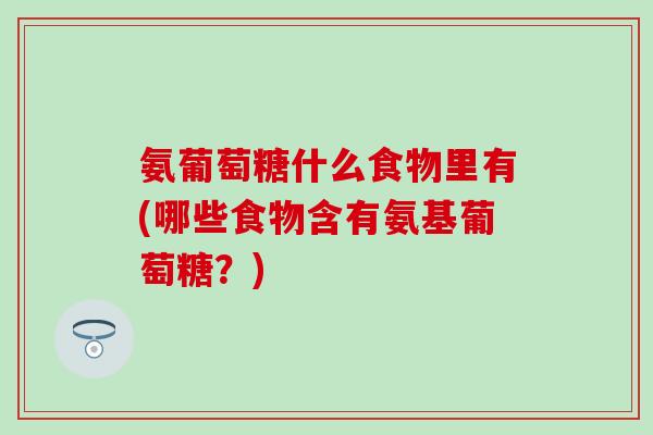 氨葡萄糖什么食物里有(哪些食物含有氨基葡萄糖？)