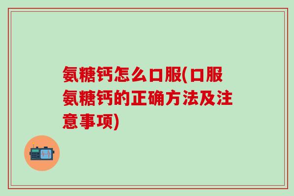 氨糖钙怎么口服(口服氨糖钙的正确方法及注意事项)
