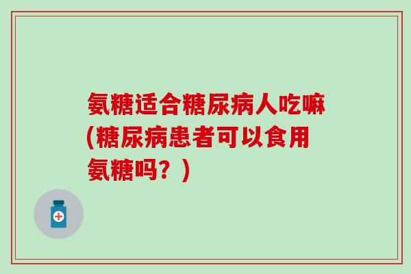 氨糖适合糖尿病人吃嘛(糖尿病患者可以食用氨糖吗？)