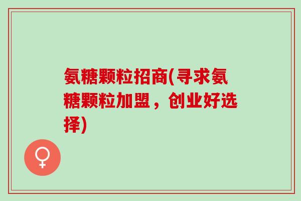 氨糖颗粒招商(寻求氨糖颗粒加盟，创业好选择)