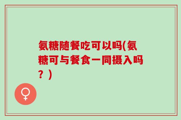 氨糖随餐吃可以吗(氨糖可与餐食一同摄入吗？)