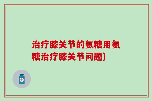 治疗膝关节的氨糖用氨糖治疗膝关节问题)