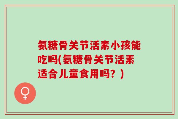 氨糖骨关节活素小孩能吃吗(氨糖骨关节活素适合儿童食用吗？)