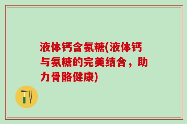 液体钙含氨糖(液体钙与氨糖的完美结合,助力骨骼健康) 液体钙含氨糖(液体钙与氨糖的完美结合,助力骨骼健康)