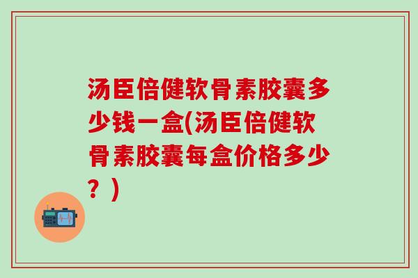 汤臣倍健软骨素胶囊多少钱一盒(汤臣倍健软骨素胶囊每盒价格多少？)