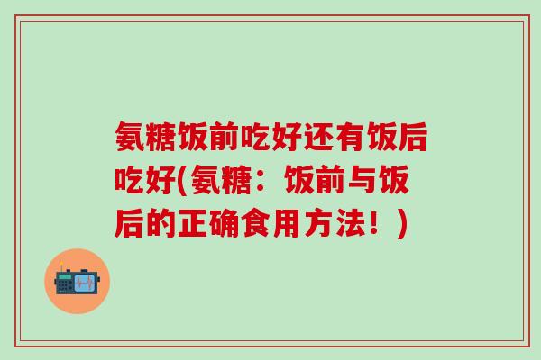 氨糖饭前吃好还有饭后吃好(氨糖：饭前与饭后的正确食用方法！)