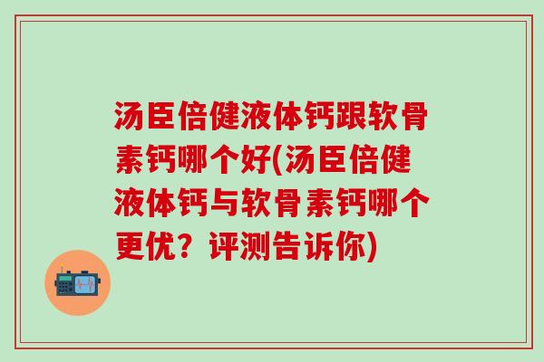 汤臣倍健液体钙跟软骨素钙哪个好(汤臣倍健液体钙与软骨素钙哪个更优?评测告诉你) 汤臣倍健液体钙跟软骨素钙哪个好(汤臣倍健液体钙与软骨素钙哪个更优?评测告诉你)