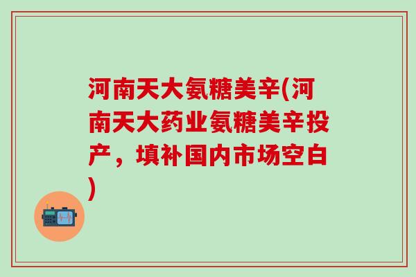 河南天大氨糖美辛(河南天大药业氨糖美辛投产，填补国内市场空白)