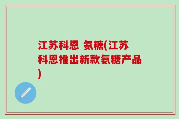 江苏科恩 氨糖(江苏科恩推出新款氨糖产品)