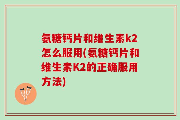 氨糖钙片和维生素k2怎么服用(氨糖钙片和维生素K2的正确服用方法)