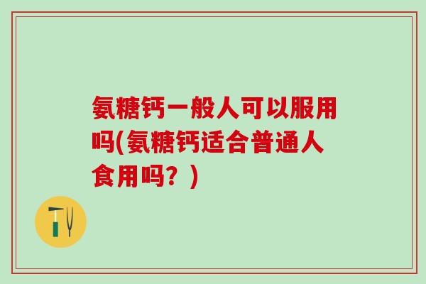 氨糖钙一般人可以服用吗(氨糖钙适合普通人食用吗？)