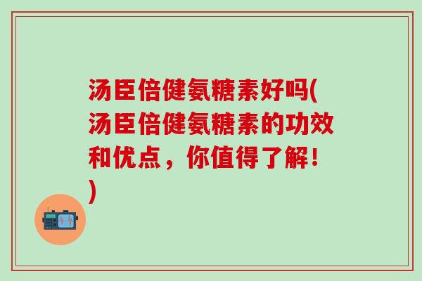 汤臣倍健氨糖素好吗(汤臣倍健氨糖素的功效和优点，你值得了解！)