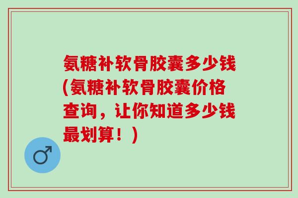 氨糖补软骨胶囊多少钱(氨糖补软骨胶囊价格查询，让你知道多少钱最划算！)