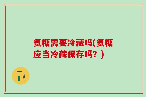 氨糖需要冷藏吗(氨糖应当冷藏保存吗？)