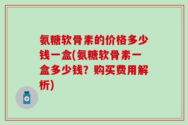 氨糖软骨素的价格多少钱一盒(氨糖软骨素一盒多少钱？购买费用解析)