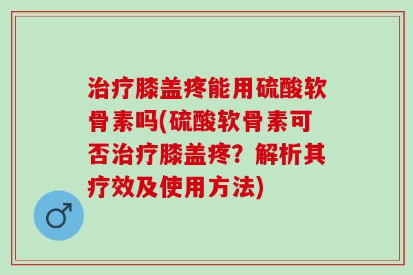 治疗膝盖疼能用硫酸软骨素吗(硫酸软骨素可否治疗膝盖疼？解析其疗效及使用方法)