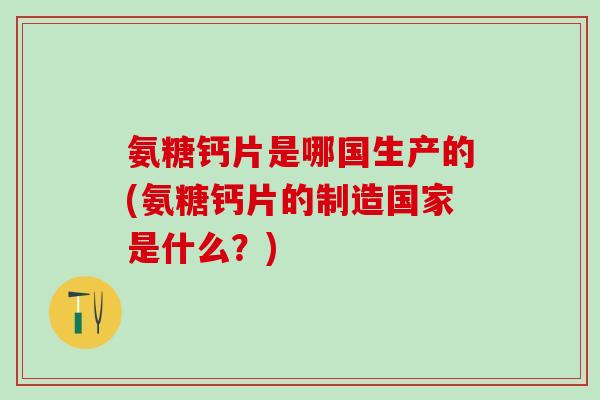 氨糖钙片是哪国生产的(氨糖钙片的制造国家是什么？)