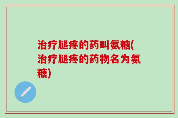治疗腿疼的药叫氨糖(治疗腿疼的药物名为氨糖)