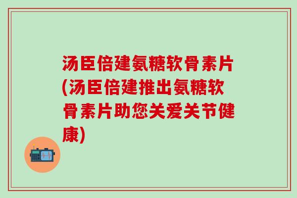 汤臣倍建氨糖软骨素片(汤臣倍建推出氨糖软骨素片助您关爱关节健康)