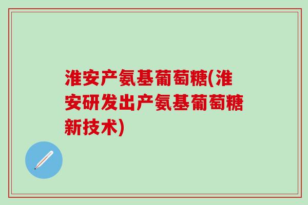 淮安产氨基葡萄糖(淮安研发出产氨基葡萄糖新技术)