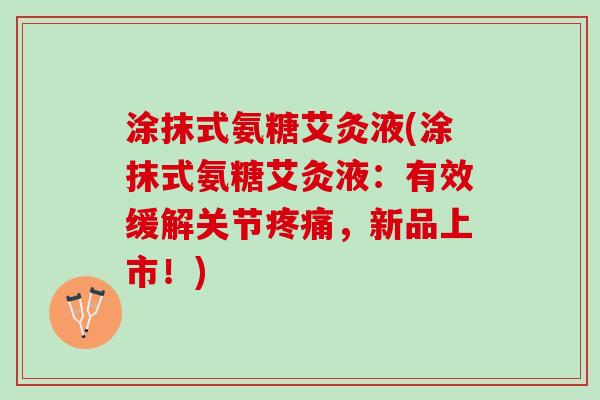 涂抹式氨糖艾灸液(涂抹式氨糖艾灸液:有效缓解关节,新品上市!) 涂抹式氨糖艾灸液(涂抹式氨糖艾灸液:有效缓解关节,新品上市!)