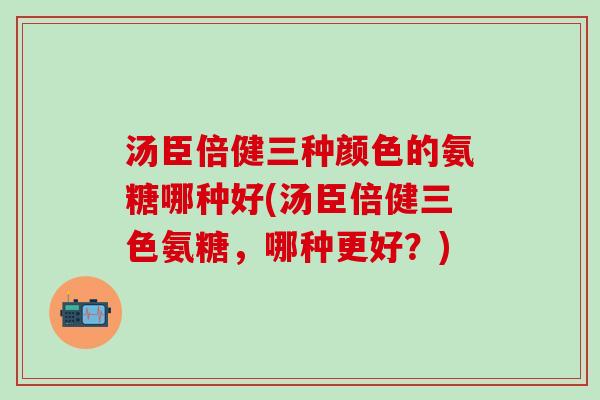 汤臣倍健三种颜色的氨糖哪种好(汤臣倍健三色氨糖，哪种更好？)