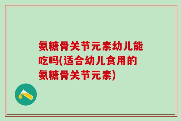 氨糖骨关节元素幼儿能吃吗(适合幼儿食用的氨糖骨关节元素)